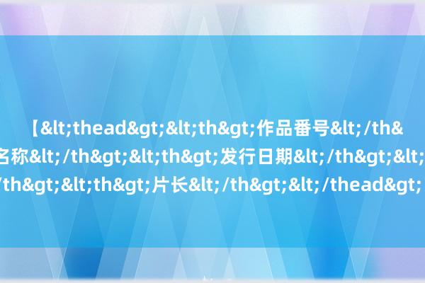 【<thead><th>作品番号</th><th>作品名称</th><th>发行日期</th><th>发行商</th><th>片长</th></thead> 致好意思平安轿跑星海S7，厚爱开启全球预售