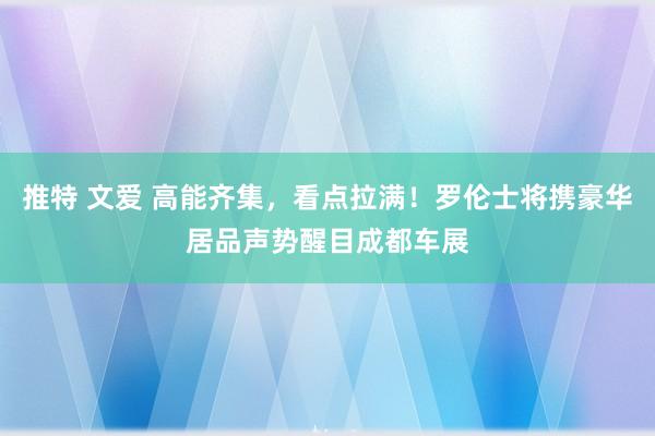 推特 文爱 高能齐集，看点拉满！罗伦士将携豪华居品声势醒目成都车展