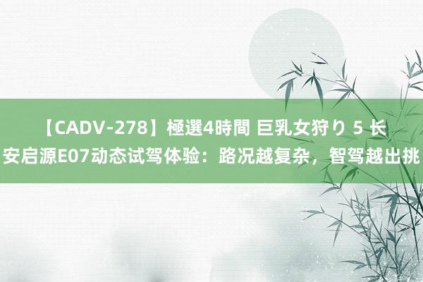 【CADV-278】極選4時間 巨乳女狩り 5 长安启源E07动态试驾体验：路况越复杂，智驾越出挑