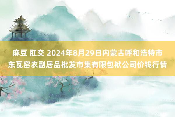 麻豆 肛交 2024年8月29日内蒙古呼和浩特市东瓦窑农副居品批发市集有限包袱公司价钱行情