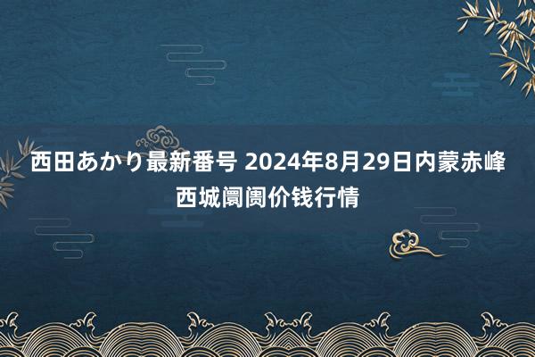 西田あかり最新番号 2024年8月29日内蒙赤峰西城阛阓价钱行情