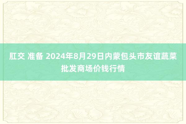 肛交 准备 2024年8月29日内蒙包头市友谊蔬菜批发商场价钱行情