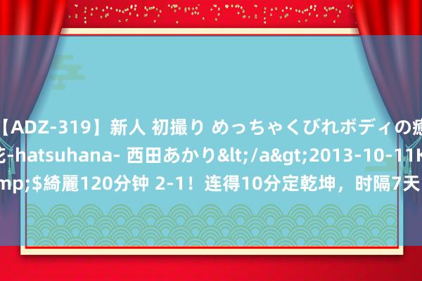 【ADZ-319】新人 初撮り めっちゃくびれボディの癒し系ガール 初花-hatsuhana- 西田あかり</a>2013-10-11KUKI&$綺麗120分钟 2-1！连得10分定乾坤，时隔7天，再胜日本00后，韩悦讲和人！