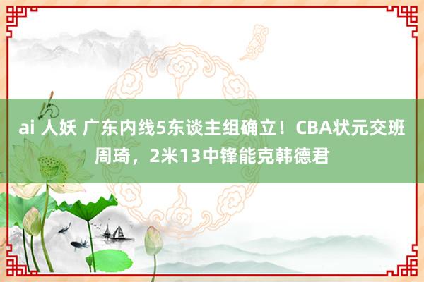 ai 人妖 广东内线5东谈主组确立！CBA状元交班周琦，2米13中锋能克韩德君