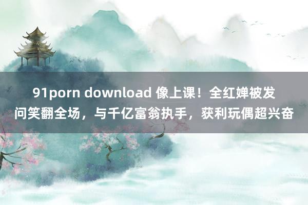 91porn download 像上课！全红婵被发问笑翻全场，与千亿富翁执手，获利玩偶超兴奋