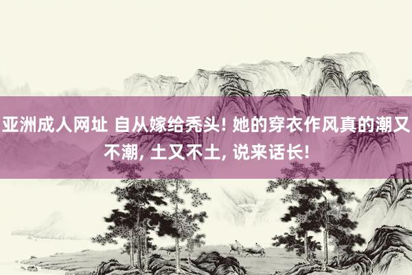 亚洲成人网址 自从嫁给秃头! 她的穿衣作风真的潮又不潮, 土又不土, 说来话长!