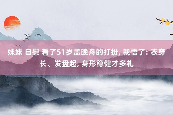 妹妹 自慰 看了51岁孟晚舟的打扮， 我悟了: 衣穿长、发盘起， 身形稳健才多礼