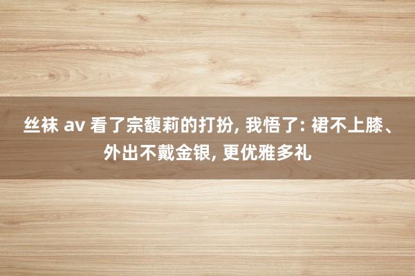 丝袜 av 看了宗馥莉的打扮， 我悟了: 裙不上膝、外出不戴金银， 更优雅多礼