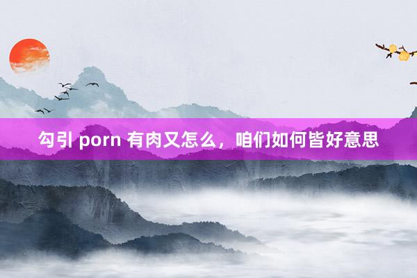 勾引 porn 有肉又怎么，咱们如何皆好意思