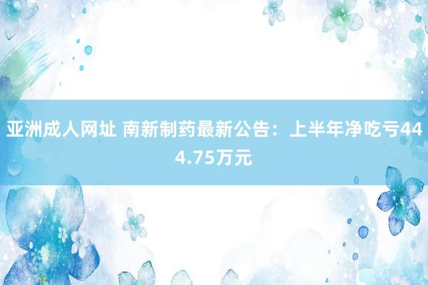 亚洲成人网址 南新制药最新公告：上半年净吃亏444.75万元