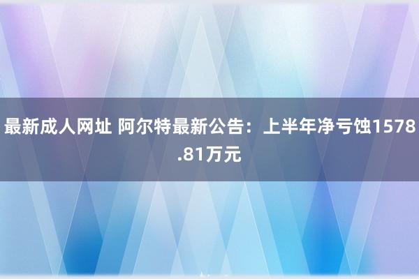 最新成人网址 阿尔特最新公告：上半年净亏蚀1578.81万元