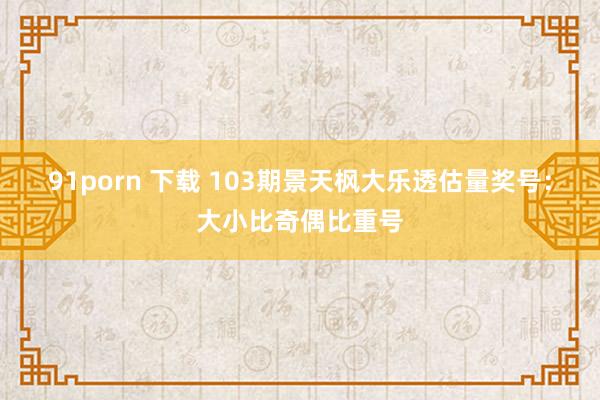 91porn 下载 103期景天枫大乐透估量奖号：大小比奇偶比重号