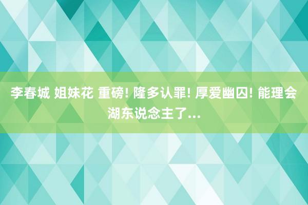 李春城 姐妹花 重磅! 隆多认罪! 厚爱幽囚! 能理会湖东说念主了...