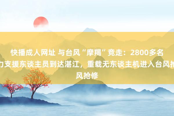 快播成人网址 与台风“摩羯”竞走：2800多名电力支援东谈主员到达湛江，重载无东谈主机进入台风抢修