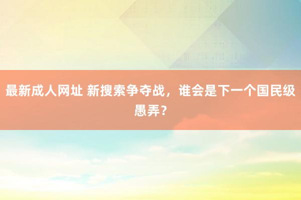 最新成人网址 新搜索争夺战，谁会是下一个国民级愚弄？