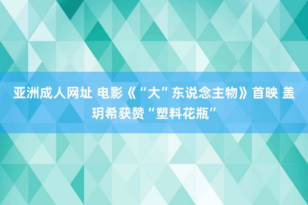 亚洲成人网址 电影《“大”东说念主物》首映 盖玥希获赞“塑料花瓶”