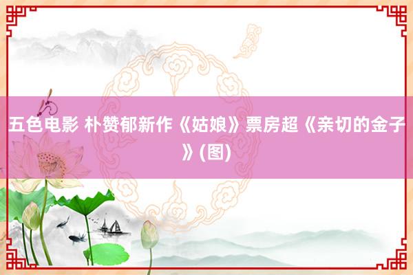 五色电影 朴赞郁新作《姑娘》票房超《亲切的金子》(图)