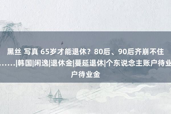 黑丝 写真 65岁才能退休？80后、90后齐崩不住了……|韩国|闲逸|退休金|蔓延退休|个东说念主账