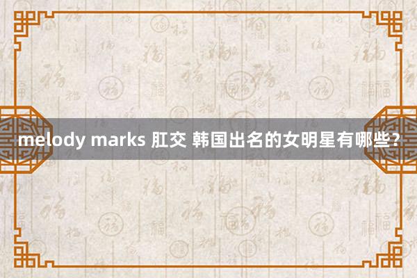 melody marks 肛交 韩国出名的女明星有哪些？