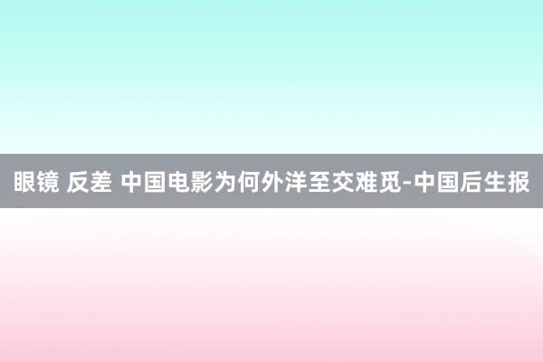 眼镜 反差 中国电影为何外洋至交难觅-中国后生报