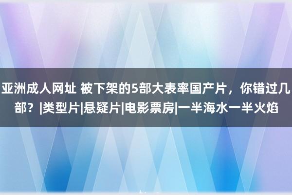 亚洲成人网址 被下架的5部大表率国产片，你错过几部？|类型片|悬疑片|电影票房|一半海水一半火焰