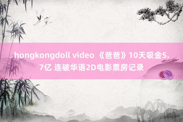 hongkongdoll video 《爸爸》10天吸金5.7亿 连破华语2D电影票房记录