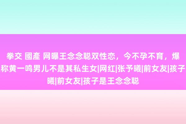 拳交 國產 网曝王念念聪双性恋，今不孕不育，爆料东说念主称黄一鸣男儿不是其私生女|网红|张予曦|前女友|孩子是王念念聪