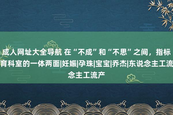 成人网址大全导航 在“不成”和“不思”之间，指标生育科室的一体两面|妊娠|孕珠|宝宝|乔杰|东说念主