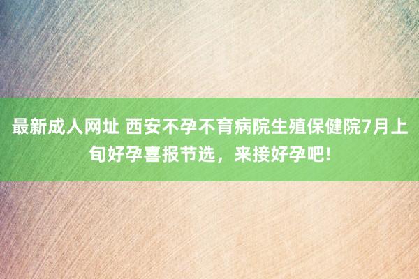 最新成人网址 西安不孕不育病院生殖保健院7月上旬好孕喜报节选，来接好孕吧!