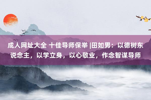 成人网址大全 十佳导师保举 |田如男：以德树东说念主，以学立身，以心敬业，作念智谋导师