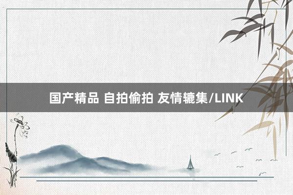 国产精品 自拍偷拍 友情辘集/LINK