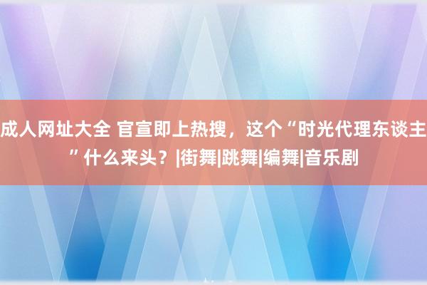 成人网址大全 官宣即上热搜，这个“时光代理东谈主”什么来头？|街舞|跳舞|编舞|音乐剧