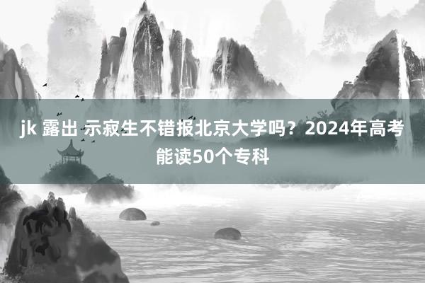 jk 露出 示寂生不错报北京大学吗？2024年高考能读50个专科