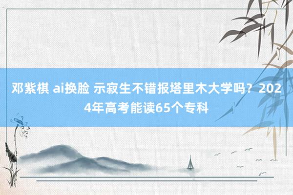 邓紫棋 ai换脸 示寂生不错报塔里木大学吗？2024年高考能读65个专科