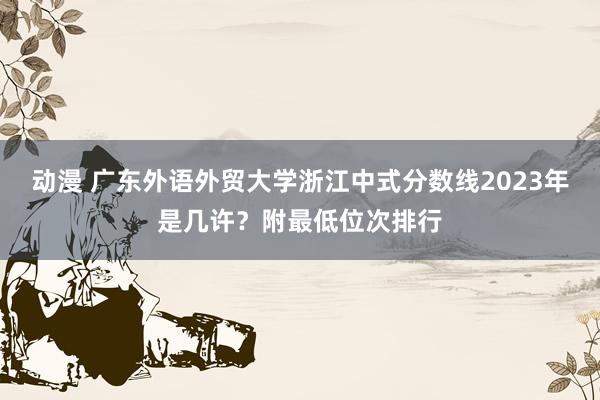 动漫 广东外语外贸大学浙江中式分数线2023年是几许？附最低位次排行