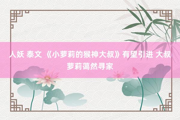 人妖 泰文 《小萝莉的猴神大叔》有望引进 大叔萝莉蔼然寻家