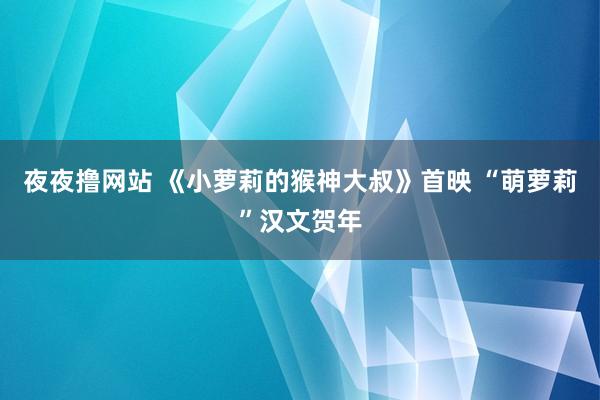 夜夜撸网站 《小萝莉的猴神大叔》首映 “萌萝莉”汉文贺年