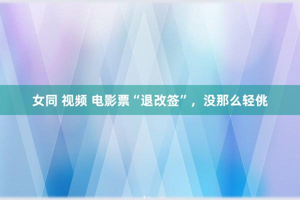 女同 视频 电影票“退改签”，没那么轻佻