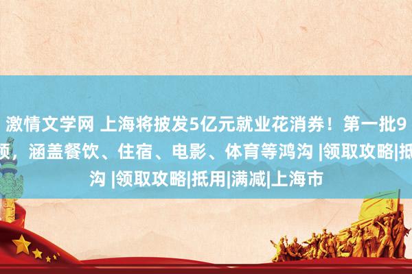 激情文学网 上海将披发5亿元就业花消券！第一批9月28日运行申领，涵盖餐饮、住宿、电影、体育等鸿沟 