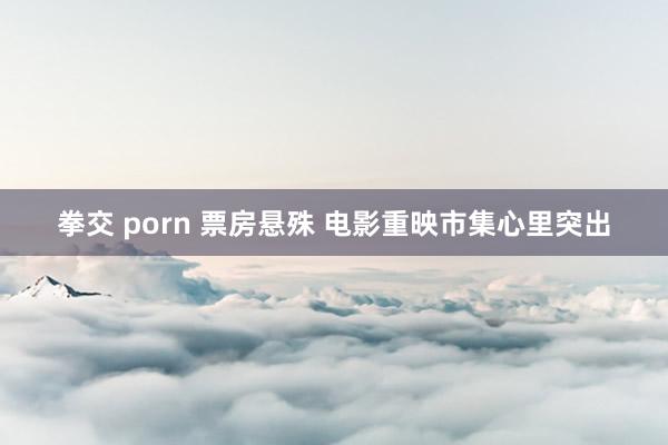 拳交 porn 票房悬殊 电影重映市集心里突出