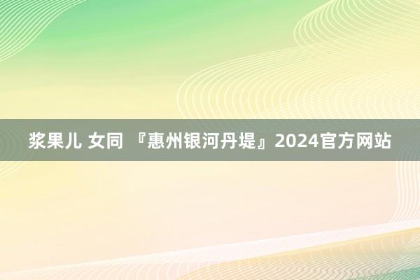 浆果儿 女同 『惠州银河丹堤』2024官方网站