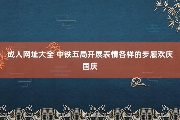 成人网址大全 中铁五局开展表情各样的步履欢庆国庆