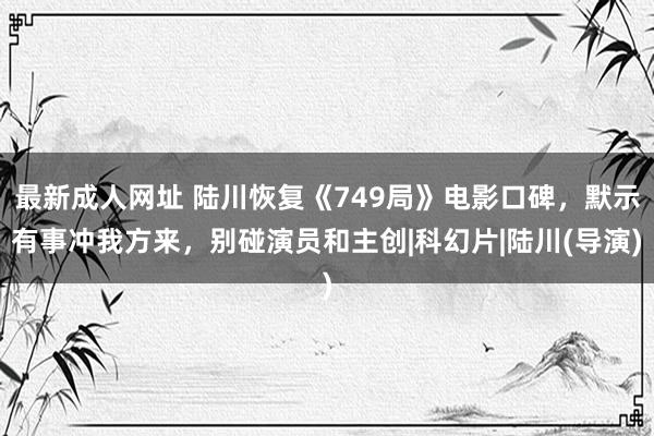 最新成人网址 陆川恢复《749局》电影口碑，默示有事冲我方来，别碰演员和主创|科幻片|陆川(导演)