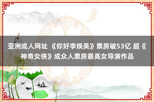 亚洲成人网址 《你好李焕英》票房破53亿 超《神奇女侠》成众人票房最高女导演作品