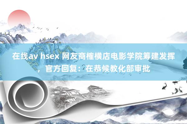 在线av hsex 网友商榷横店电影学院筹建发挥，官方回复：在恭候教化部审批