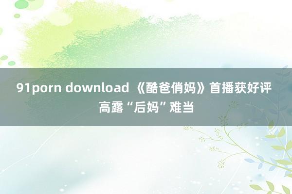 91porn download 《酷爸俏妈》首播获好评 高露“后妈”难当