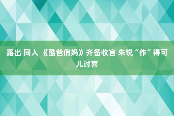 露出 同人 《酷爸俏妈》齐备收官 朱锐“作”得可儿讨喜