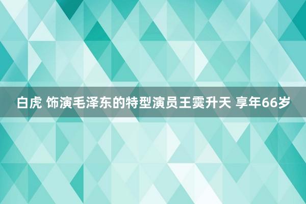 白虎 饰演毛泽东的特型演员王霙升天 享年66岁