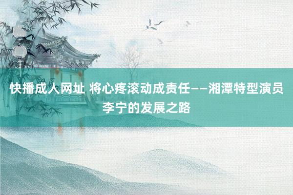 快播成人网址 将心疼滚动成责任——湘潭特型演员李宁的发展之路