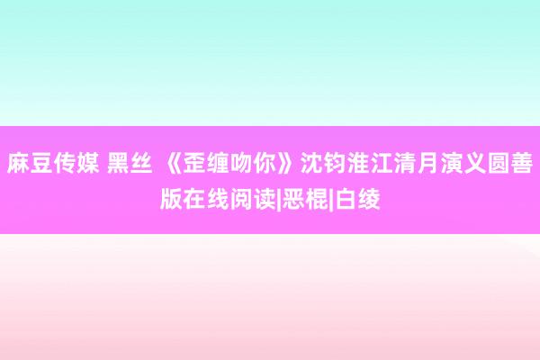 麻豆传媒 黑丝 《歪缠吻你》沈钧淮江清月演义圆善版在线阅读|恶棍|白绫